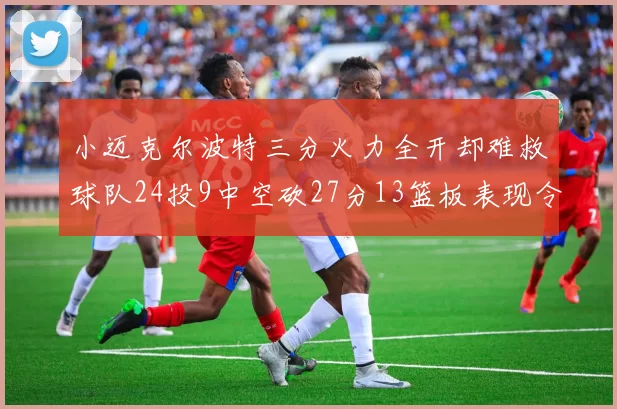 小迈克尔波特三分火力全开却难救球队24投9中空砍27分13篮板表现令人唏嘘