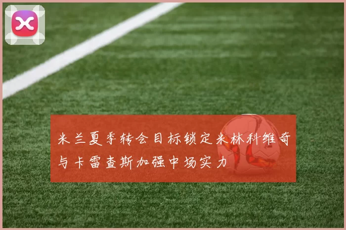 米兰夏季转会目标锁定米林科维奇与卡雷查斯加强中场实力