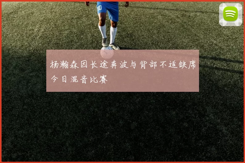 杨瀚森因长途奔波与背部不适缺席今日混音比赛