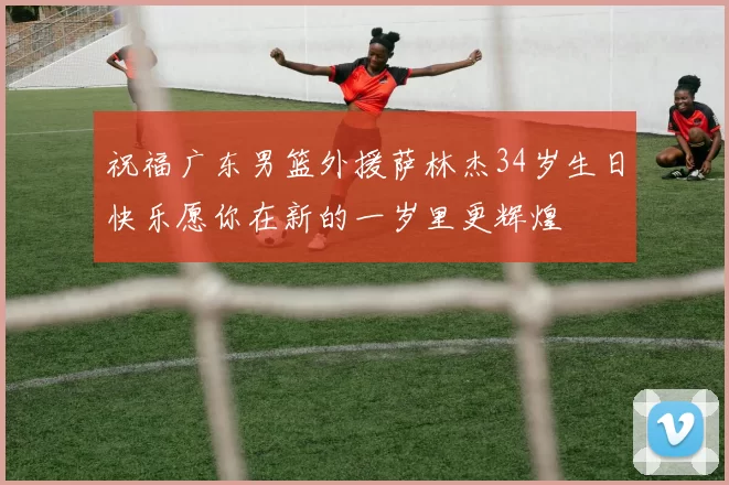 祝福广东男篮外援萨林杰34岁生日快乐愿你在新的一岁里更辉煌