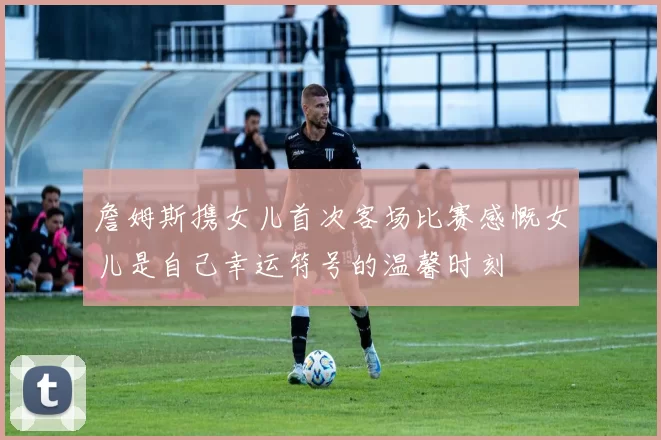 詹姆斯携女儿首次客场比赛感慨女儿是自己幸运符号的温馨时刻