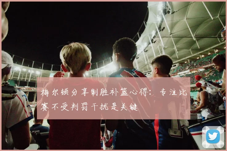梅尔顿分享制胜补篮心得：专注比赛不受判罚干扰是关键