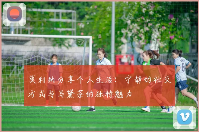莫利纳分享个人生活：宁静的社交方式与马黛茶的独特魅力
