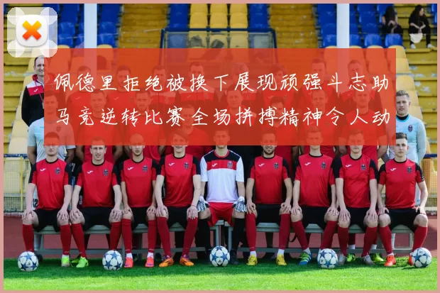 佩德里拒绝被换下展现顽强斗志助马竞逆转比赛全场拼搏精神令人动容