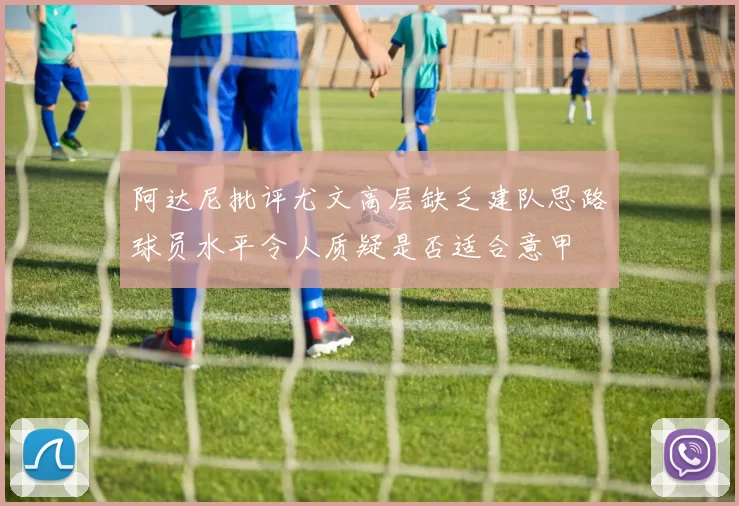 阿达尼批评尤文高层缺乏建队思路球员水平令人质疑是否适合意甲