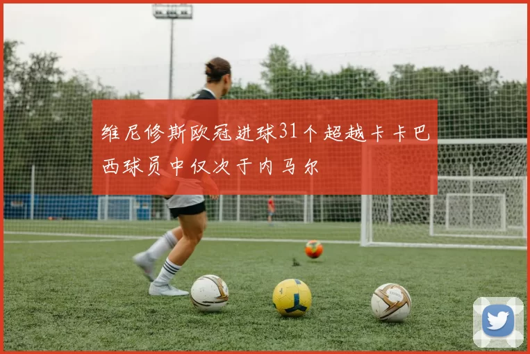 维尼修斯欧冠进球31个超越卡卡巴西球员中仅次于内马尔