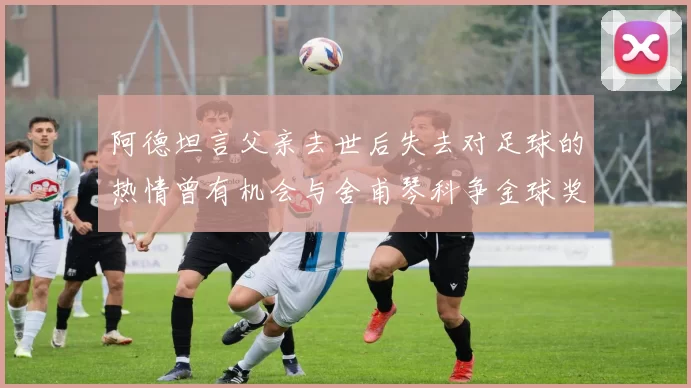 阿德坦言父亲去世后失去对足球的热情曾有机会与舍甫琴科争金球奖
