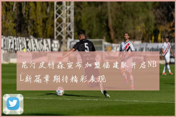 昆汀皮特森宣布加盟福建队开启NBL新篇章期待精彩表现