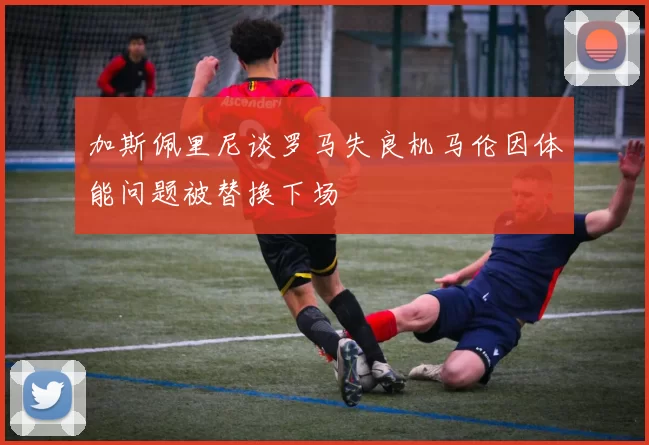 加斯佩里尼谈罗马失良机马伦因体能问题被替换下场