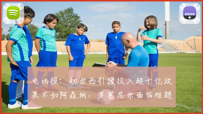 电讯报：切尔西引援投入超十亿效果不如阿森纳，罗塞尼尔面临难题