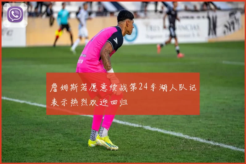 詹姆斯若愿意续战第24季湖人队记表示热烈欢迎回归