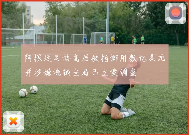 阿根廷足协高层被指挪用数亿美元并涉嫌洗钱当局已立案调查