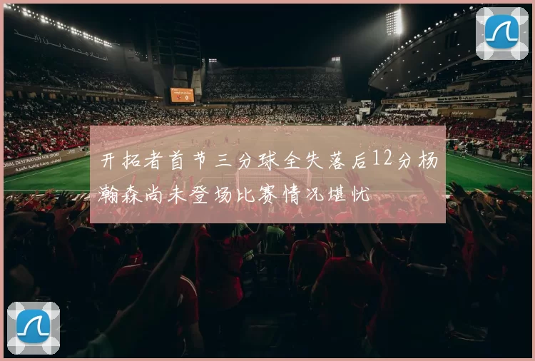 开拓者首节三分球全失落后12分杨瀚森尚未登场比赛情况堪忧