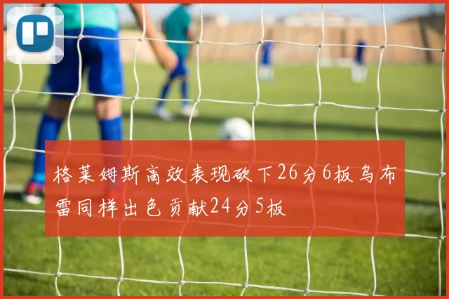 格莱姆斯高效表现砍下26分6板乌布雷同样出色贡献24分5板
