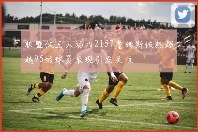 联盟仅五人场均2157詹姆斯依然超越95的球员表现引发关注