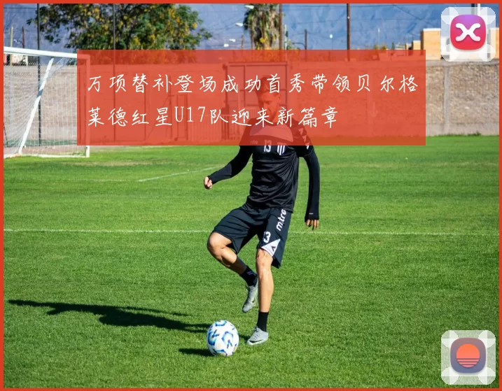万项替补登场成功首秀带领贝尔格莱德红星U17队迎来新篇章