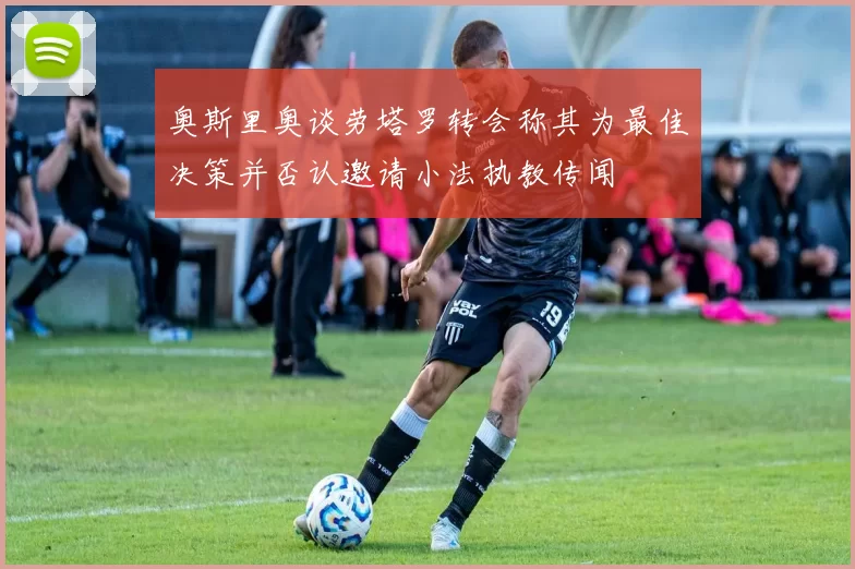 奥斯里奥谈劳塔罗转会称其为最佳决策并否认邀请小法执教传闻