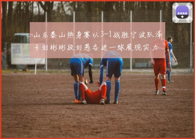 山东泰山热身赛以3-1战胜宁波队泽卡刘彬彬段刘愚各进一球展现实力