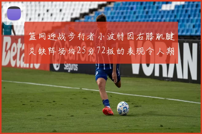 篮网迎战步行者小波特因右膝肌腱炎缺阵场均25分72板的表现令人期待
