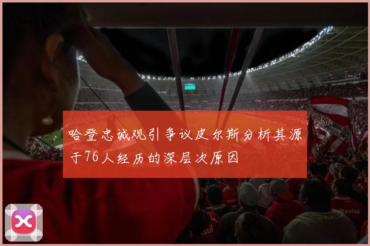 哈登忠诚观引争议皮尔斯分析其源于76人经历的深层次原因