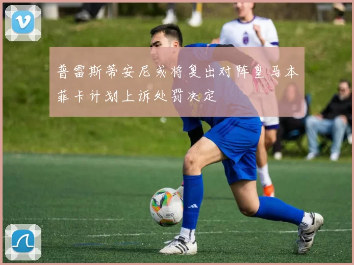 普雷斯蒂安尼或将复出对阵皇马本菲卡计划上诉处罚决定