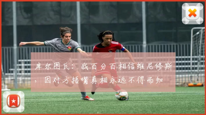 库尔图瓦：我百分百相信维尼修斯，因对方捂嘴真相永远不得而知